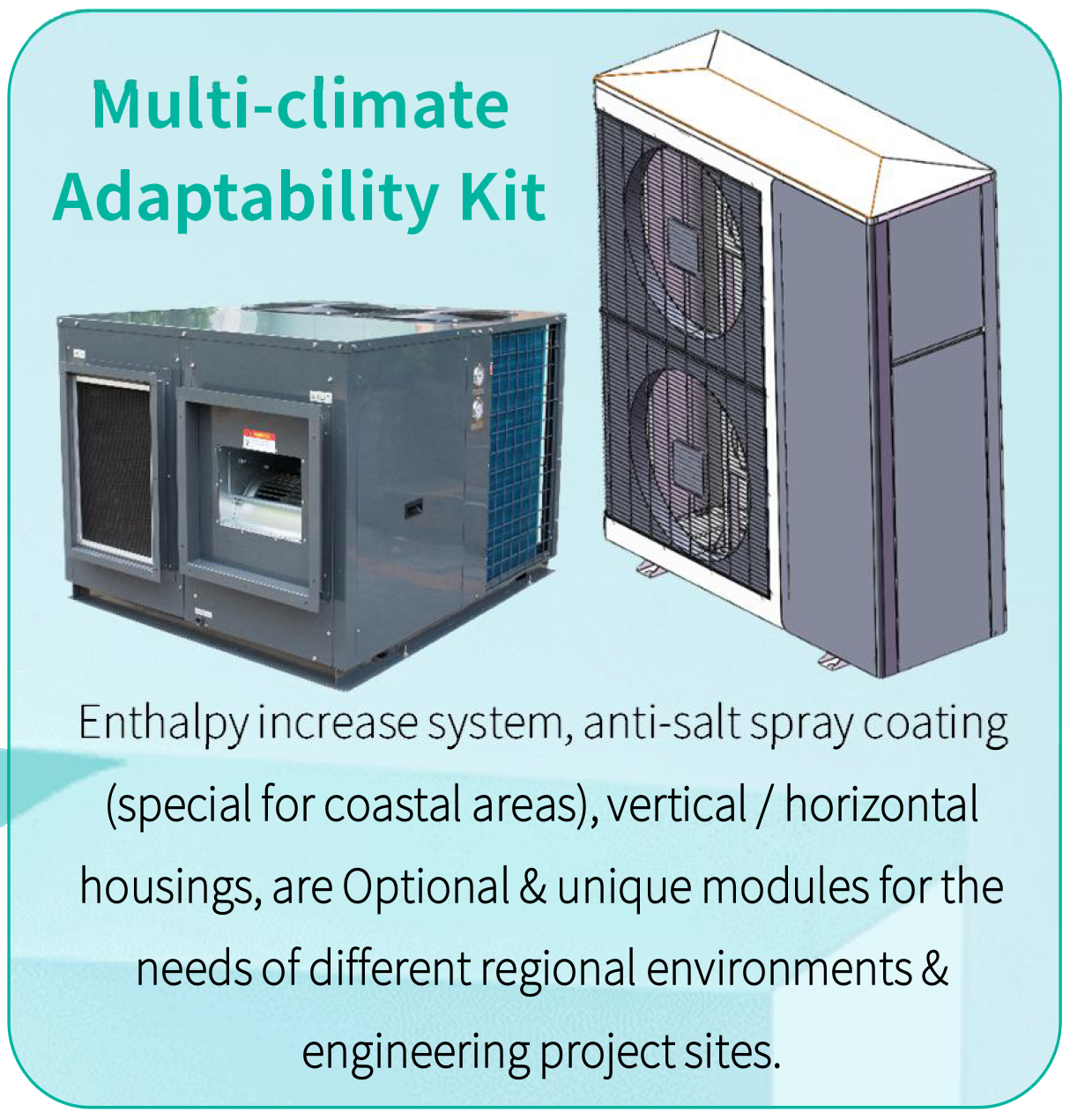 Different dc inverter air conditioner housing design according to Enthalpyincrease system,anti-salt spray coating (special for coastal areas), vertical/ horizontal housings, are Optional& unique modules with different air flow directions in air inlet & outlet for theneeds of different regional environments & engineering project sites.